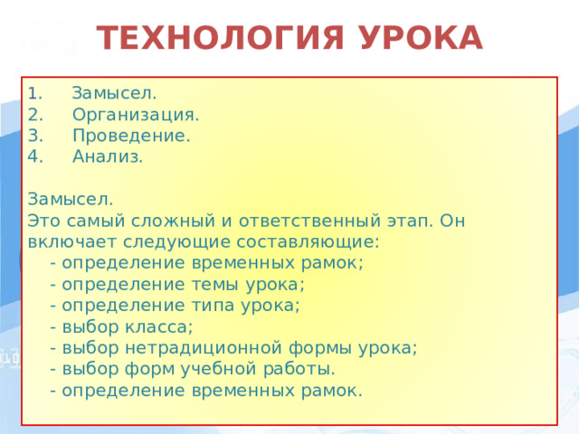 ТЕХНОЛОГИЯ УРОКА 1 . Замысел. 2.     Организация. 3.     Проведение. 4.     Анализ. Замысел. Это самый сложный и ответственный этап. Он включает следующие составляющие:     - определение временных рамок;     - определение темы урока;     - определение типа урока;     - выбор класса;     - выбор нетрадиционной формы урока;     - выбор форм учебной работы.  - определение временных рамок.  