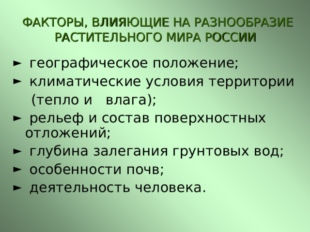  ФАКТОРЫ, ВЛИЯЮЩИЕ НА РАЗНООБРАЗИЕ РАСТИТЕЛЬНОГО МИРА РОССИИ  географическое положение;  климатические условия территории  (тепло и влага);  рельеф и состав поверхностных отложений;  глубина залегания грунтовых вод;  особенности почв;  деятельность человека.  