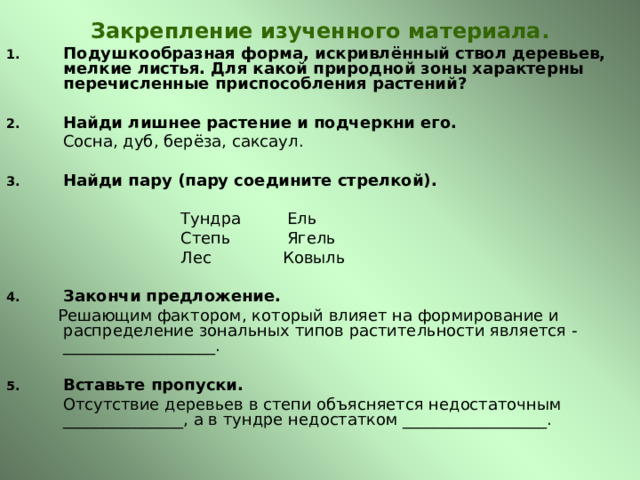 Закрепление изученного материала. Подушкообразная форма, искривлённый ствол деревьев, мелкие листья. Для какой природной зоны характерны перечисленные приспособления растений?   Найди лишнее растение и подчеркни его.    Сосна, дуб, берёза, саксаул.  Найди пару ( пару соедините стрелкой).  Тундра Ель     Степь Ягель   Лес Ковыль Закончи предложение.  Решающим фактором, который влияет на формирование и распределение зональных типов растительности является - ___________________. Вставьте пропуски.  Отсутствие деревьев в степи объясняется недостаточным _______________, а в тундре недостатком __________________. 