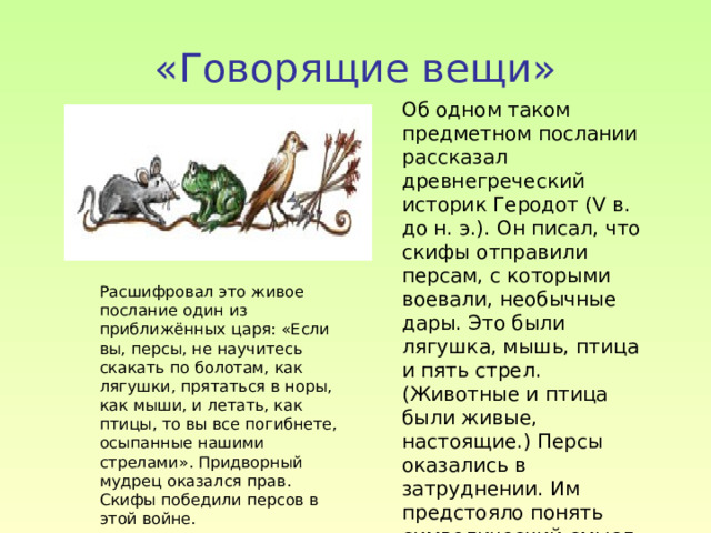 «Говорящие вещи» Об одном таком предметном послании рассказал древнегреческий историк Геродот (V в. до н. э.). Он писал, что скифы отправили персам, с которыми воевали, необычные дары. Это были лягушка, мышь, птица и пять стрел. (Животные и птица были живые, настоящие.) Персы оказались в затруднении. Им предстояло понять символический смысл присланных даров . Расшифровал это живое послание один из приближённых царя: «Если вы, персы, не научитесь скакать по болотам, как лягушки, прятаться в норы, как мыши, и летать, как птицы, то вы все погибнете, осыпанные нашими стрелами». Придворный мудрец оказался прав. Скифы победили персов в этой войне. 