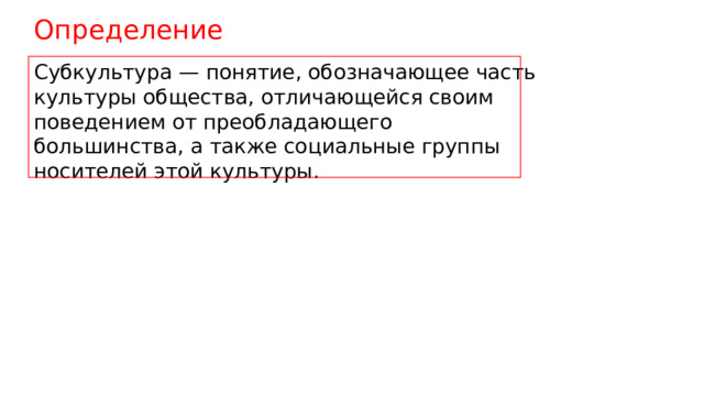 Определение Субкультура — понятие, обозначающее часть культуры общества, отличающейся своим поведением от преобладающего большинства, а также социальные группы носителей этой культуры. 