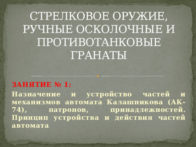 СТРЕЛКОВОЕ ОРУЖИЕ, РУЧНЫЕ ОСКОЛОЧНЫЕ И ПРОТИВОТАНКОВЫЕ ГРАНАТЫ Занятие № 1: Назначение и устройство частей и механизмов автомата Калашникова (АК-74), патронов, принадлежностей. Принцип устройства и действия частей автомата 