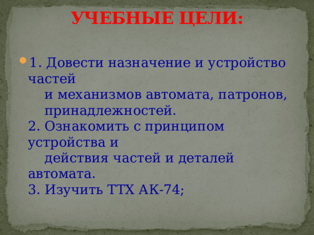 УЧЕБНЫЕ ЦЕЛИ:   1. Довести назначение и устройство частей  и механизмов автомата, патронов,  принадлежностей.  2. Ознакомить с принципом устройства и  действия частей и деталей автомата.  3. Изучить ТТХ АК-74; 