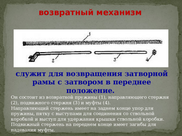 возвратный механизм служит для возвращения затворной рамы с затвором в переднее положение. Он состоит из возвратной пружины (1), направляющего стержня (2), подвижного стержня (3) и муфты (4). Направляющий стержень имеет на заднем конце упор для пружины, пятку с выступами для соединения со ствольной коробкой и выступ для удержания крышки ствольной коробки. Подвижный стержень на переднем конце имеет загибы для надевания муфты. 