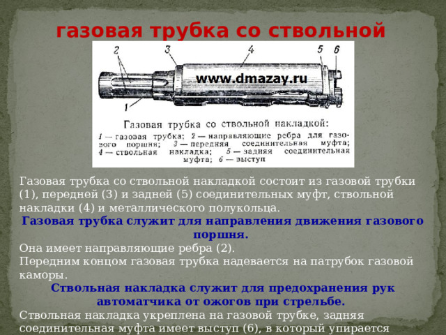 газовая трубка со ствольной накладкой Газовая трубка со ствольной накладкой состоит из газовой трубки (1), передней (3) и задней (5) соединительных муфт, ствольной накладки (4) и металлического полукольца. Газовая трубка служит для направления движения газового поршня. Она имеет направляющие ребра (2).  Передним концом газовая трубка надевается на патрубок газовой каморы. Ствольная накладка служит для предохранения рук автоматчика от ожогов при стрельбе. Ствольная накладка укреплена на газовой трубке, задняя соединительная муфта имеет выступ (6), в который упирается замыкатель газовой трубки. 