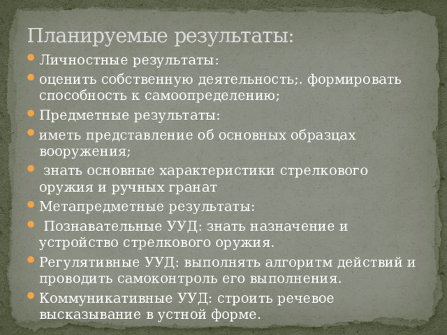 Планируемые результаты: Личностные результаты: оценить собственную деятельность;. формировать способность к самоопределению; Предметные результаты: иметь представление об основных образцах вооружения;  знать основные характеристики стрелкового оружия и ручных гранат Метапредметные результаты:  Познавательные УУД: знать назначение и устройство стрелкового оружия. Регулятивные УУД: выполнять алгоритм действий и проводить самоконтроль его выполнения. Коммуникативные УУД: строить речевое высказывание в устной форме. 