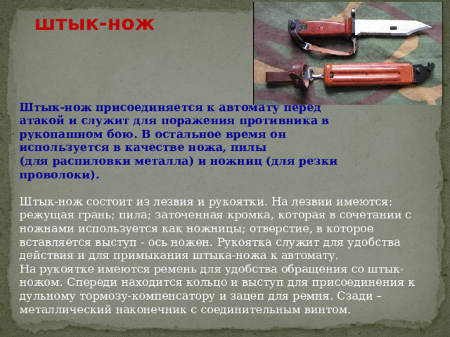 штык-нож Штык-нож присоединяется к автомату перед атакой и служит для поражения противника в рукопашном бою. В остальное время он используется в качестве ножа, пилы (для распиловки металла) и ножниц (для резки проволоки).  Штык-нож состоит из лезвия и рукоятки. На лезвии имеются: режущая грань; пила; заточенная кромка, которая в сочетании с ножнами используется как ножницы; отверстие, в которое вставляется выступ - ось ножен. Рукоятка служит для удобства действия и для примыкания штыка-ножа к автомату.  На рукоятке имеются ремень для удобства обращения со штык-ножом. Спереди находится кольцо и выступ для присоединения к дульному тормозу-компенсатору и зацеп для ремня. Сзади – металлический наконечник с соединительным винтом. 