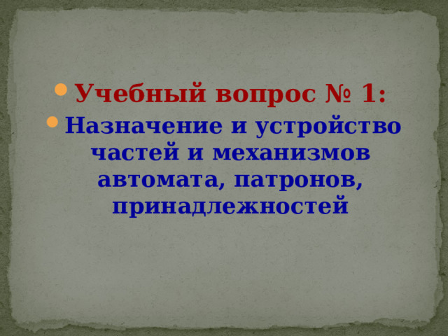 Учебный вопрос № 1:  Назначение и устройство частей и механизмов автомата, патронов, принадлежностей 