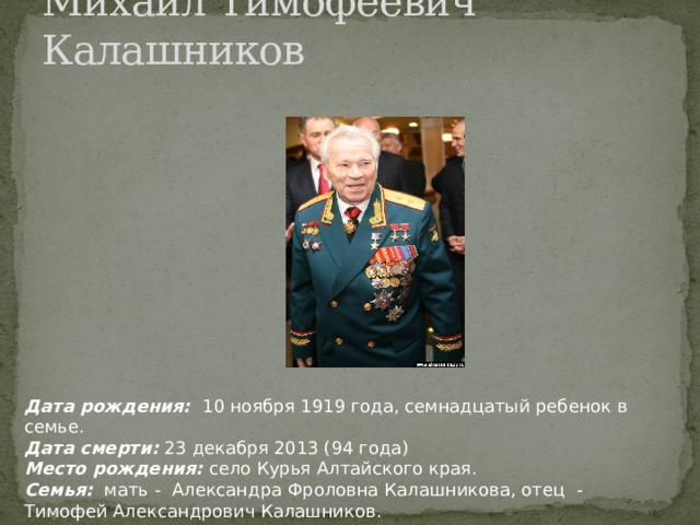 Михаил Тимофеевич Калашников Дата рождения: 10 ноября 1919 года, семнадцатый ребенок в семье. Дата смерти: 23 декабря 2013 (94 года) Место рождения: село Курья Алтайского края. Семья: мать - Александра Фроловна Калашникова, отец - Тимофей Александрович Калашников. 