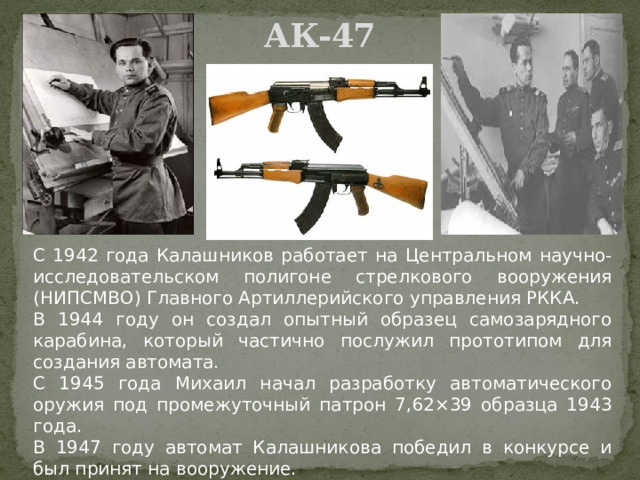 АК-47   С 1942 года Калашников работает на Центральном научно-исследовательском полигоне стрелкового вооружения (НИПСМВО) Главного Артиллерийского управления РККА. В 1944 году он создал опытный образец самозарядного карабина, который частично послужил прототипом для создания автомата. С 1945 года Михаил начал разработку автоматического оружия под промежуточный патрон 7,62×39 образца 1943 года. В 1947 году автомат Калашникова победил в конкурсе и был принят на вооружение. 