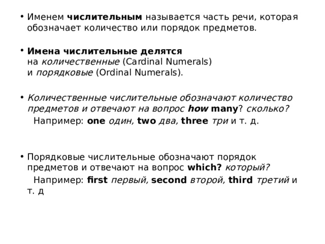 Именем  числительным  называется часть речи, которая обозначает количество или порядок предметов.   Имена числительные делятся на  количественные  (Cardinal Numerals) и  порядковые  (Ordinal Numerals). Количественные числительные обозначают количество предметов и отвечают на вопрос  how many ?  сколько?    Например:  one   один,   two   два,   three   три  и т. д. Порядковые числительные обозначают порядок предметов и от ­ вечают на вопрос  which?   который?    Например:  first  первый,   second   второй,   third  третий  и т. д 