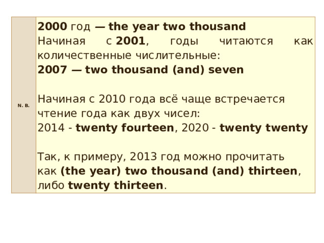 N. B. 2000  год  —   the year two thousand Начиная с  2001 , годы читаются как количественные числительные: 2007   —   two thousand (and) seven  Начиная с 2010 года всё чаще встречается чтение года как двух чисел:   2014 -  twenty fourteen , 2020 -  twenty twenty     Так, к примеру, 2013 год можно прочитать как  (the year) two thousand (and) thirteen , либо  twenty thirteen . 