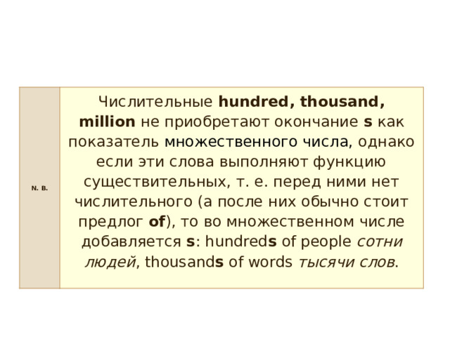 N. B. Числительные  hundred, thousand, million  не приобретают окончание  s  как показатель  множественного числа, однако если эти слова выполняют функцию существительных, т. е. перед ними нет числительного (а после них обычно стоит предлог  of ), то во множественном числе добавляется  s : hundred s  of people  сотни людей , thousand s  of words  тысячи слов . 