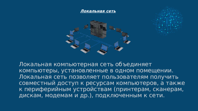  Локальная сеть   Локальная компьютерная сеть объединяет компьютеры, установленные в одном помещении.  Локальная сеть позволяет пользователям получить совместный доступ к ресурсам компьютеров, а также к периферийным устройствам (принтерам, сканерам, дискам, модемам и др.), подключенным к сети. 