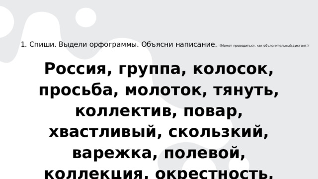  1. Спиши. Выдели орфограммы. Объясни написание. (Может проводиться, как объяснительный диктант.) Россия, группа, колосок, просьба, молоток, тянуть, коллектив, повар, хвастливый, скользкий, варежка, полевой, коллекция, окрестность, жидкий. 