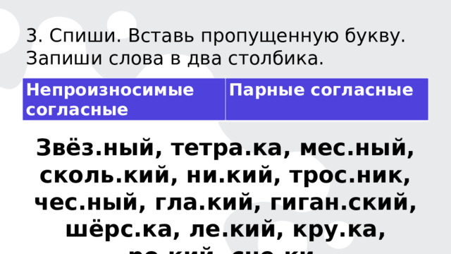 3. Спиши. Вставь пропущенную букву. Запиши слова в два столбика. Непроизносимые согласные Парные согласные Звёз.ный, тетра.ка, мес.ный, сколь.кий, ни.кий, трос.ник, чес.ный, гла.кий, гиган.ский, шёрс.ка, ле.кий, кру.ка, ро.кий, сне.ки. 