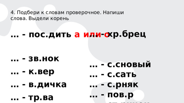 4. Подбери к словам проверочное. Напиши слова. Выдели корень  … - пос.дить а или о  … - зв.нок … - к.вер … - в.дичка … - тр.ва  … - хр.брец … - с.сновый … - с.сать … - с.рняк … - пов.р … - ст.ричок 