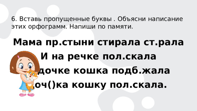 6. Вставь пропущенные буквы . Объясни написание этих орфограмм. Напиши по памяти. Мама пр.стыни стирала ст.рала И на речке пол.скала К дочке кошка подб.жала Доч()ка кошку пол.скала. 