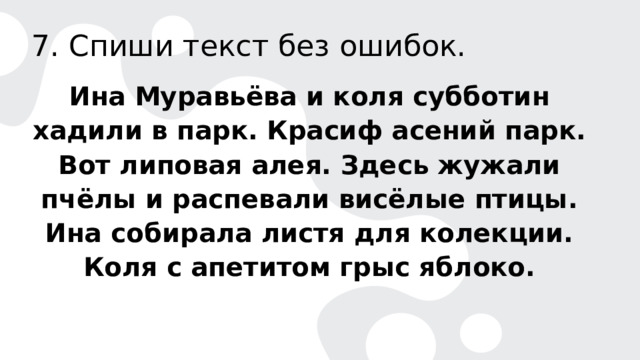 7. Спиши текст без ошибок. Ина Муравьёва и коля субботин хадили в парк. Красиф асений парк. Вот липовая алея. Здесь жужали пчёлы и распевали висёлые птицы. Ина собирала листя для колекции. Коля с апетитом грыс яблоко. 