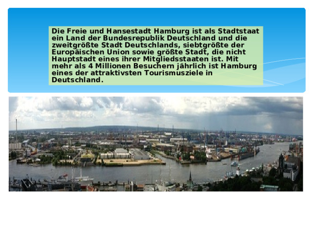 Die Freie und Hansestadt Hamburg ist als Stadtstaat ein Land der Bundesrepublik Deutschland und die zweitgrößte Stadt Deutschlands, siebtgrößte der Europäischen Union sowie größte Stadt, die nicht Hauptstadt eines ihrer Mitgliedsstaaten ist. Mit mehr als 4 Millionen Besuchern jährlich ist Hamburg eines der attraktivsten Tourismusziele in Deutschland. 
