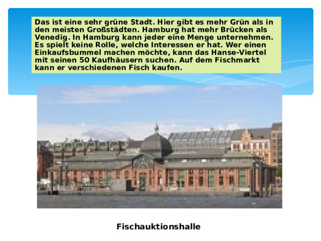 Das ist eine sehr grüne Stadt. Hier gibt es mehr Grün als in den meisten Großstädten. Hamburg hat mehr Brücken als Venedig. In Hamburg kann jeder eine Menge unternehmen. Es spielt keine Rolle, welche Interessen er hat. Wer einen Einkaufsbummel machen möchte, kann das Hanse-Viertel mit seinen 50 Kaufhäusern suchen. Auf dem Fischmarkt kann er verschiedenen Fisch kaufen. Fischauktionshalle 