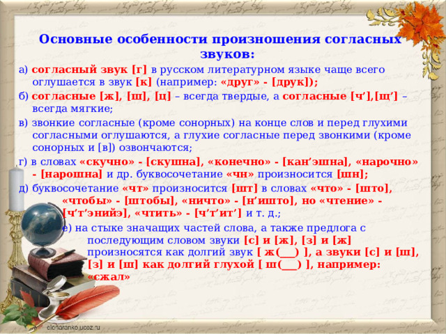 Основные особенности произношения согласных звуков: а) согласный звук [г] в русском литературном языке чаще всего оглушается в звук [к] (например: «друг» - [друк]); б) согласные [ж], [ш], [ц] – всегда твердые, а согласные [ч’],[щ’] – всегда мягкие; в) звонкие согласные (кроме сонорных) на конце слов и перед глухими согласными оглушаются, а глухие согласные перед звонкими (кроме сонорных и [в]) озвончаются; г) в словах «скучно» - [скушна], «конечно» - [кан’эшна], «нарочно» - [нарошна] и др. буквосочетание «чн» произносится [шн]; д) буквосочетание «чт» произносится [шт] в словах «что» - [што], «чтобы» - [штобы], «ничто» - [н’ишто], но «чтение» - [ч’т’энийэ], «чтить» - [ч’т’ит’] и т. д.; е) на стыке значащих частей слова, а также предлога с последующим словом звуки [с] и [ж], [з] и [ж] произносятся как долгий звук [ ж(___) ], а звуки [с] и [ш], [з] и [ш] как долгий глухой [ ш(___) ], например: «сжал» 
