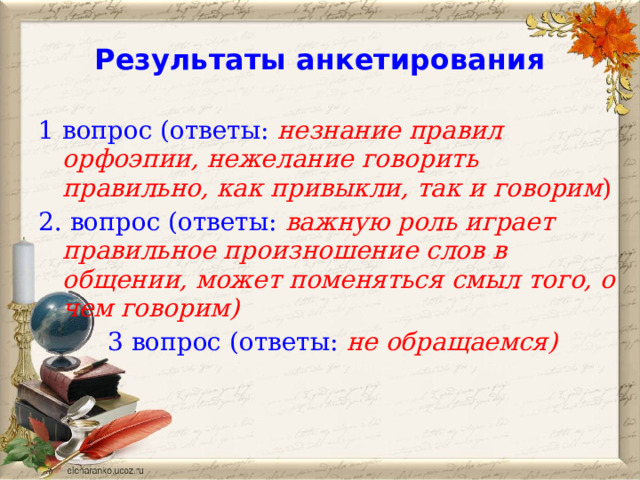 Результаты анкетирования 1 вопрос (ответы: незнание правил орфоэпии, нежелание говорить правильно, как привыкли, так и говорим ) 2. вопрос (ответы: важную роль играет правильное произношение слов в общении, может поменяться смыл того, о чем говорим) 3 вопрос (ответы: не обращаемся) 