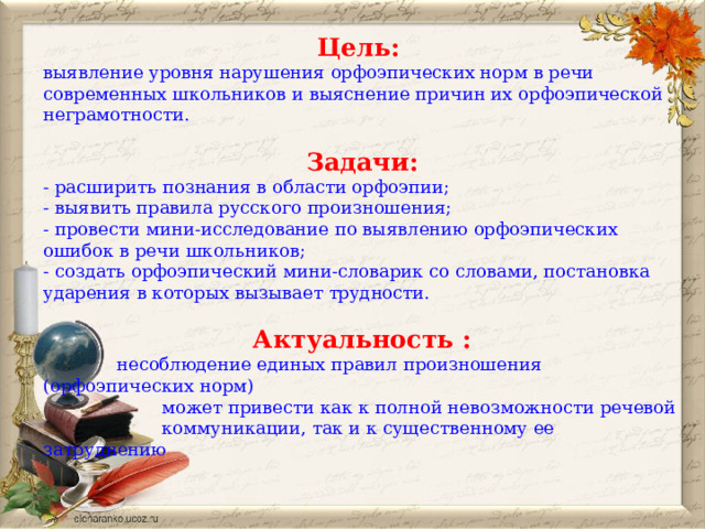 Цель:   выявление уровня нарушения орфоэпических норм в речи современных школьников и выяснение причин их орфоэпической неграмотности. Задачи: - расширить познания в области орфоэпии; - выявить правила русского произношения; - провести мини-исследование по выявлению орфоэпических ошибок в речи школьников; - создать орфоэпический мини-словарик со словами, постановка ударения в которых вызывает трудности. Актуальность :  несоблюдение единых правил произношения (орфоэпических норм)  может привести как к полной невозможности речевой  коммуникации, так и к существенному ее затруднению 