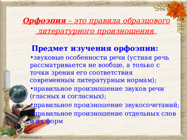 Орфоэпия – это правила образцового  литературного произношения . Предмет изучения орфоэпии: звуковые особенности речи (устная речь рассматривается не вообще, а только с точки зрения его соответствия  современным литературным нормам); правильное произношение звуков речи (гласных и согласных); правильное произношение звукосочетаний; правильное произношение отдельных слов и их форм  