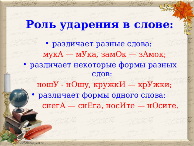 Роль ударения в слове:  различает разные слова:  мукА — мУка, замОк — зАмок; различает некоторые формы разных слов:  ношУ - нОшу, кружкИ — крУжки; различает формы одного слова:  снегА —  снЕга, носИте — нОсите.  