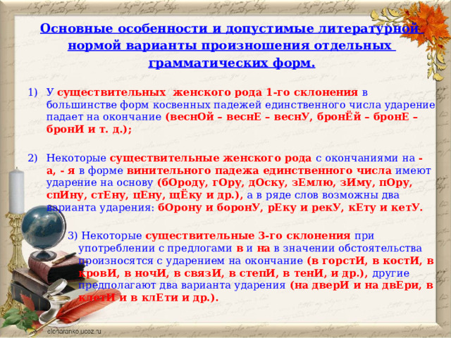 Основные особенности и допустимые литературной нормой варианты произношения отдельных грамматических форм.  У существительных   женского рода 1-го склонения в большинстве форм косвенных падежей единственного числа ударение падает на окончание  (веснОй – веснЕ – веснУ, бронЁй – бронЕ – бронИ и т. д.);  Некоторые существительные женского рода с окончаниями на - а, - я в форме винительного падежа единственного числа имеют ударение на основу (бОроду, гОру, дОску, зЕмлю, зИму, пОру, спИну, стЕну, цЕну, щЁку и др.), а в ряде слов возможны два варианта ударения: бОрону и боронУ, рЕку и рекУ, кЕту и кетУ.  3) Некоторые существительные  3-го склонения при употреблении с предлогами в и на в значении обстоятельства произносятся с ударением на окончание (в горстИ, в костИ, в кровИ, в ночИ, в связИ, в степИ, в тенИ, и др.), другие предполагают два варианта ударения (на дверИ и на двЕри, в клетИ и в клЕти и др.).  