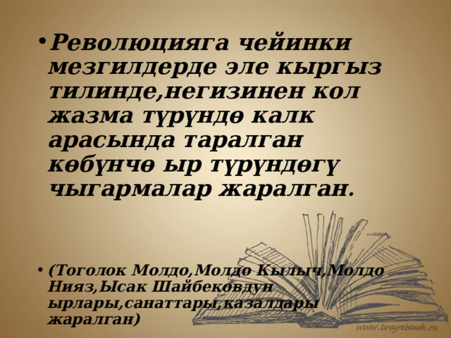 Революцияга чейинки мезгилдерде эле кыргыз тилинде,негизинен кол жазма түрүндө калк арасында таралган көбүнчө ыр түрүндөгү чыгармалар жаралган .   (Тоголок Молдо,Молдо Кылыч,Молдо Нияз,Ысак Шайбековдун ырлары,санаттары,казалдары жаралган) 