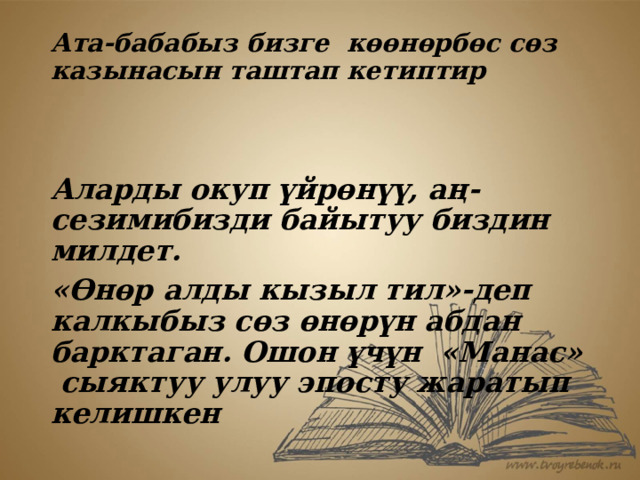 Ата-бабабыз бизге көөнөрбөс сөз казынасын таштап кетиптир    Аларды окуп үйрөнүү, аң-сезимибизди байытуу биздин милдет. «Өнөр алды кызыл тил»-деп калкыбыз сөз өнөрүн абдан барктаган. Ошон үчүн «Манас» сыяктуу улуу эпосту жаратып келишкен 