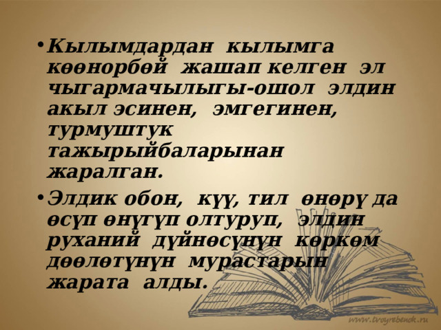 Кылымдардан кылымга көөнорбөй жашап келген эл чыгармачылыгы-ошол элдин акыл эсинен, эмгегинен, турмуштук тажырыйбаларынан жаралган. Элдик обон, күү, тил өнөрү да өсүп өнүгүп олтуруп, элдин руханий дүйнөсүнүн көркөм дөөлөтүнүн мурастарын жарата алды. 