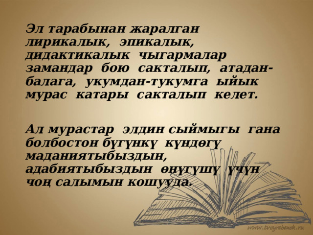 Эл тарабынан жаралган лирикалык, эпикалык, дидактикалык чыгармалар замандар бою сакталып, атадан-балага, укумдан-тукумга ыйык мурас катары сакталып келет.  Ал мурастар элдин сыймыгы гана болбостон бүгүнкү күндөгү маданиятыбыздын, адабиятыбыздын өнүгүшү үчүн чоң салымын кошууда. 