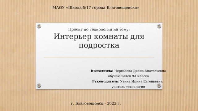 МАОУ «Школа №17 города Благовещенска» Проект по технологии на тему:  Интерьер комнаты для подростка   Выполнила: Черкасова Диана Анатольевна обучающаяся 9А класса Руководитель: Утина Ирина Евгеньевна, учитель технологии г. Благовещенск - 2022 г. 