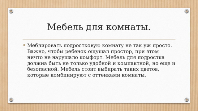 Мебель для комнаты. Меблировать подростковую комнату не так уж просто. Важно, чтобы ребенок ощущал простор, при этом ничто не нарушало комфорт. Мебель для подростка должна быть не только удобной и компактной, но еще и безопасной. Мебель стоит выбирать таких цветов, которые комбинируют с оттенками комнаты. 