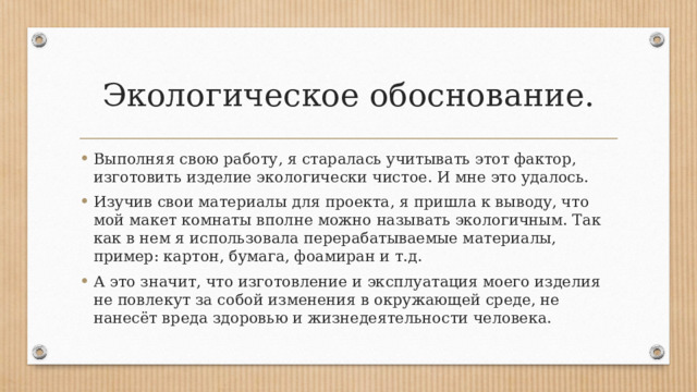 Экологическое обоснование. Выполняя свою работу, я старалась учитывать этот фактор, изготовить изделие экологически чистое. И мне это удалось. Изучив свои материалы для проекта, я пришла к выводу, что мой макет комнаты вполне можно называть экологичным. Так как в нем я использовала перерабатываемые материалы, пример: картон, бумага, фоамиран и т.д. А это значит, что изготовление и эксплуатация моего изделия не повлекут за собой изменения в окружающей среде, не нанесёт вреда здоровью и жизнедеятельности человека. 