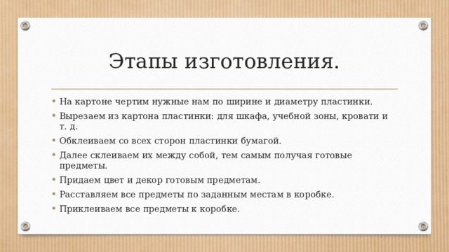 Этапы изготовления. На картоне чертим нужные нам по ширине и диаметру пластинки. Вырезаем из картона пластинки: для шкафа, учебной зоны, кровати и т. д. Обклеиваем со всех сторон пластинки бумагой. Далее склеиваем их между собой, тем самым получая готовые предметы. Придаем цвет и декор готовым предметам. Расставляем все предметы по заданным местам в коробке. Приклеиваем все предметы к коробке. 