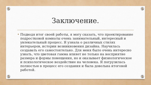 Заключение. Подводя итог своей работы, я могу сказать, что проектирование подростковой комнаты очень занимательный, интересный и увлекательный процесс. Я узнала о различных стилях интерьеров, истории возникновения дизайна. Научилась создавать его самостоятельно. Для меня было очень интересно узнать, что цветовая гамма влияет не только на восприятие размера и формы помещения, но и оказывает физиологическое и психологическое воздействие на человека. Я погрузилась полностью в процесс его создания и была довольна итоговой работой. 