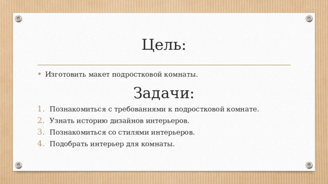 Цель: Изготовить макет подростковой комнаты. Задачи: Познакомиться с требованиями к подростковой комнате. Узнать историю дизайнов интерьеров. Познакомиться со стилями интерьеров. Подобрать интерьер для комнаты. 