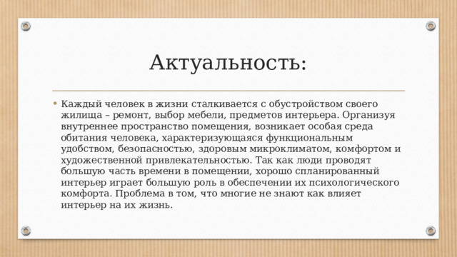 Актуальность: Каждый человек в жизни сталкивается с обустройством своего жилища – ремонт, выбор мебели, предметов интерьера. Организуя внутреннее пространство помещения, возникает особая среда обитания человека, характеризующаяся функциональным удобством, безопасностью, здоровым микроклиматом, комфортом и художественной привлекательностью. Так как люди проводят большую часть времени в помещении, хорошо спланированный интерьер играет большую роль в обеспечении их психологического комфорта. Проблема в том, что многие не знают как влияет интерьер на их жизнь. 