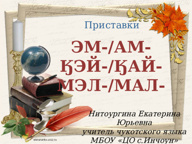 Приставки ЭМ-/АМ- ӃЭЙ-/ӃАЙ- МЭЛ-/МАЛ- Нитоургина Екатерина Юрьевна учитель чукотского языка МБОУ «ЦО с.Инчоун»  