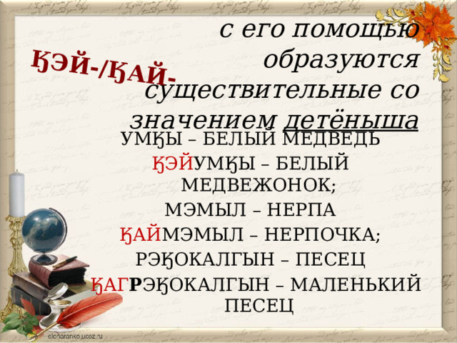 ӃЭЙ-/ӃАЙ- с его помощью образуются существительные со значением детёныша УМӃЫ – БЕЛЫЙ МЕДВЕДЬ ӃЭЙ УМӃЫ – БЕЛЫЙ МЕДВЕЖОНОК; МЭМЫЛ – НЕРПА ӃАЙ МЭМЫЛ – НЕРПОЧКА; РЭӃОКАЛГЫН – ПЕСЕЦ  ӃАГ Р ЭӃОКАЛГЫН – МАЛЕНЬКИЙ ПЕСЕЦ 