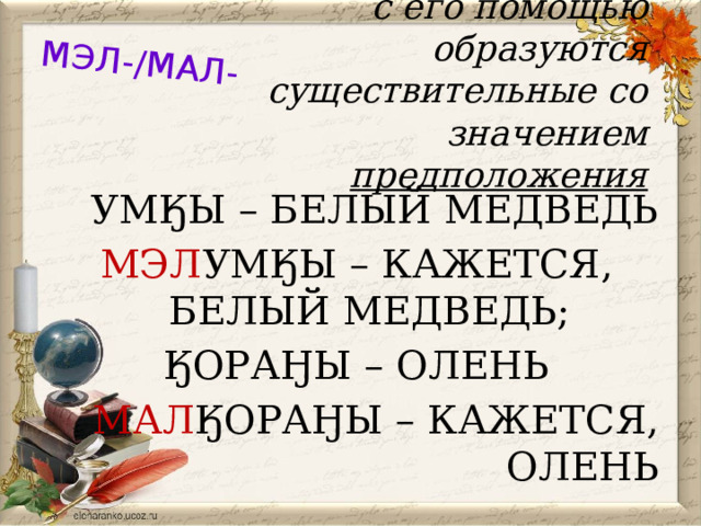 МЭЛ-/МАЛ- с его помощью образуются существительные со значением предположения УМӃЫ – БЕЛЫЙ МЕДВЕДЬ МЭЛ УМӃЫ – КАЖЕТСЯ, БЕЛЫЙ МЕДВЕДЬ; ӃОРАӇЫ – ОЛЕНЬ МАЛ ӃОРАӇЫ – КАЖЕТСЯ, ОЛЕНЬ 