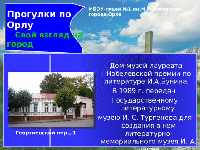Прогулки по Орлу  Свой взгляд на город МБОУ-лицей №1 им.М.В.Ломоносова города Орла     Дом-музей лауреата Нобелевской премии по литературе И.А.Бунина.   В 1989 г. передан Государственному литературному музею И. С. Тургенева для создания в нем литературно-мемориального музея И. А. Бунина. Музей открыт 10 декабря 1991 г. Георгиевский пер., 1 