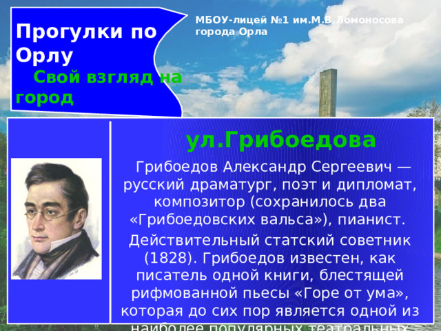 Прогулки по Орлу  Свой взгляд на город МБОУ-лицей №1 им.М.В.Ломоносова города Орла   ул.Грибоедова     Грибоедов Александр Сергеевич — русский драматург, поэт и дипломат, композитор (сохранилось два «Грибоедовских вальса»), пианист. Действительный статский советник (1828). Грибоедов известен, как писатель одной книги, блестящей рифмованной пьесы «Горе от ума», которая до сих пор является одной из наиболее популярных театральных постановок в России. 