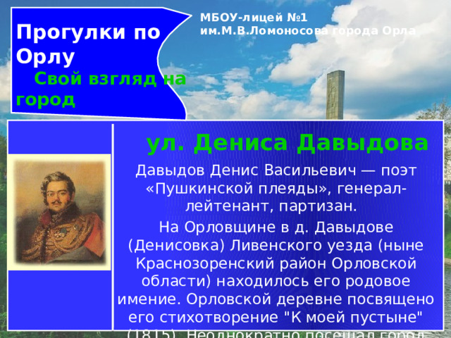 Прогулки по Орлу МБОУ-лицей №1 им.М.В.Ломоносова города Орла    Свой взгляд на город ул. Дениса Давыдова Давыдов Денис Васильевич — поэт «Пушкинской плеяды», генерал-лейтенант, партизан.   На Орловщине в д. Давыдове (Денисовка) Ливенского уезда (ныне Краснозоренский район Орловской области) находилось его родовое имение. Орловской деревне посвящено его стихотворение 