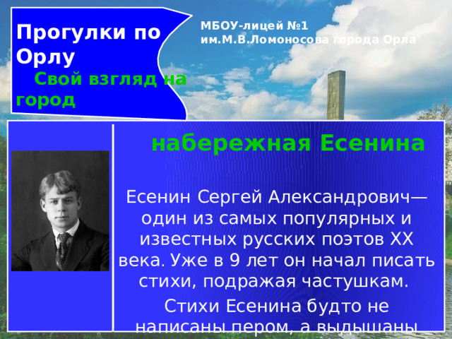 Прогулки по Орлу  Свой взгляд на город МБОУ-лицей №1 им.М.В.Ломоносова города Орла   набережная Есенина Есенин Сергей Александрович— один из самых популярных и известных русских поэтов XX века . Уже в 9 лет он начал писать стихи, подражая частушкам. Стихи Есенина будто не написаны пером, а выдышаны самой русской природой. 