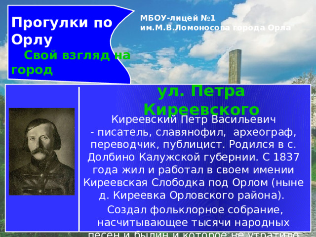 Прогулки по Орлу  Свой взгляд на город МБОУ-лицей №1 им.М.В.Ломоносова города Орла   ул. Петра Киреевского Киреевский Петр Васильевич - писатель, славянофил,  археограф, переводчик, публицист. Родился в с. Долбино Калужской губернии. С 1837 года жил и работал в своем имении Киреевская Слободка под Орлом (ныне д. Киреевка Орловского района).   Создал фольклорное собрание, насчитывающее тысячи народных песен и былин и которое не утратило своего значения до настоящего времени. 